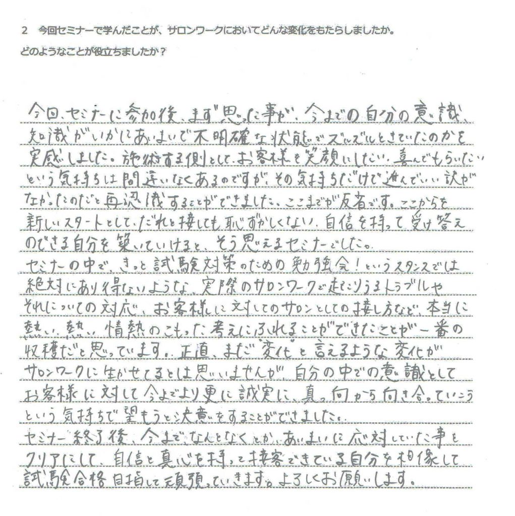 今回、セミナーに参加後まず思った事が今までの自分の意識、知識がいかにあいまいで不明確な状態でズルズルときていたのかを実感しました。施術する側として、お客様を笑顔にしたい、喜んでもらいたいという気持ちは間違いなくあるのですが、その気持だけで進んでいい訳がなかったのだと再認識することができました。ここまでが反省です。ここからを新しいスタートとして、だれと接しても恥ずかしくない、自信を持って受け答えのできる自分を築いていけると、そう思えるセミナーでした。セミナーの中で、きっと試験対策のための勉強会！というスタンスでは絶対にあり得ないような、実際のサロンワークで起こりうるトラブルやそれについての対応、お客様に対してのサロンとしての接し方など、本当に熱い、熱い情熱のこもった考えにふれることができたことが一番の収穫だと思っています。正直、まだ”変化”と言えるような変化がサロンワークに活かせてるとは思いませんが、自分の中での意識としてお客様に対して今までより更に誠実に、真っ向から向き合っていこうという気持ちで臨もうと決意をすることができました。 セミナー終了後、今までなんとなくとか、あいまいに対応していた事をクリアにして、自信を真心を持って接客できている自分を想像して試験合格目指して頑張っていきます。よろしくお願いします。