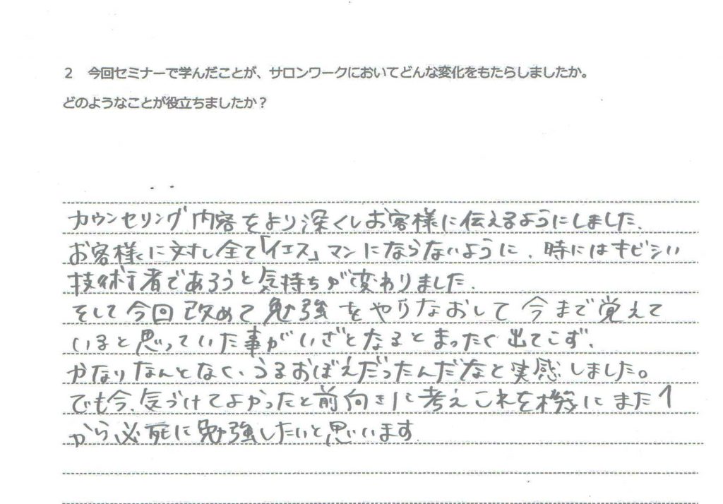 カウンセリング内容をより深くしお客様に伝えるようにしました。 お客様に対し全て「イエス」マンになたないように、時にはキビシい技術者であろうと気持ちが変わりました。 そして今回改めて勉強をやりなおして今まで覚えていると思っていた事がいざとなるとまったく出てこず、かなりなんとなく、うろおぼえだったんだなと実感しました。 でも今、気づけてよかったと前向きに考えこれを機にまた１から必死に勉強したいと思います。