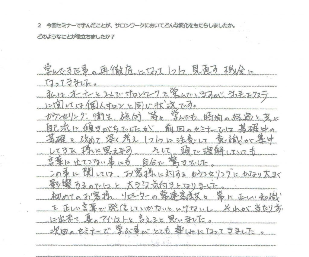 学んできた事の再徹底になって１つ１つ見直す機会になってきました。 私は、オーナーと２人でサロンワークを営んでいますが、まつ毛エクステに関しては個人サロンと同じ状況です。 カウンセリング、衛生、施術等々学んでも時間の経過と共に自己流に傾きがちでしたが前回のセミナ０では基礎中の基礎を改めて深く考え１つ１つに注意して意識が集中してきた様に思えます。 そして、頭で理解していても言葉に出てこない事にも自分で驚きでした。 この事に関しては、お客様に対するカウンセリングにかなり大きく影響するのではと大きな気付きとなりました。 初めてのお客様、リピーターの常連客様共に常に正しい知識を正しい言葉で発信していかないといけないし、それが当たり前にできて真のアイリストと言えると思いました。 次回のセミナーで学ぶ事がとても楽しみになってきました。